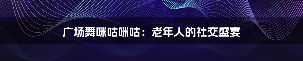 广场舞咪咕咪咕:老年人的社交盛宴