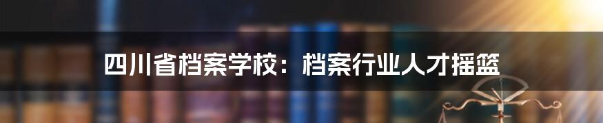 四川省档案学校:档案行业人才摇篮