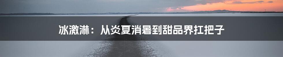 冰激淋:从炎夏消暑到甜品界扛把子