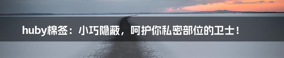 huby棉签:小巧隐蔽,呵护你私密部位的卫士!