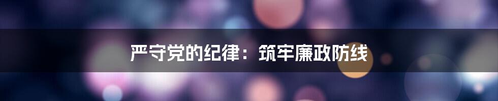 严守党的纪律:筑牢廉政防线