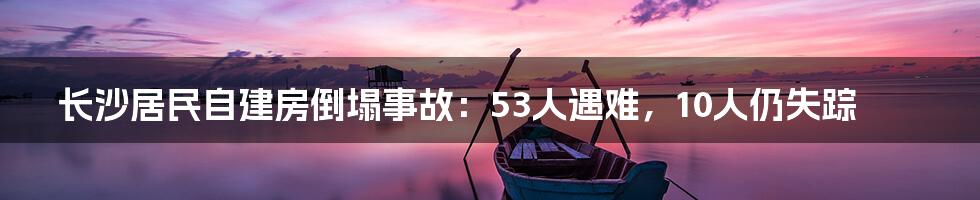长沙居民自建房倒塌事故:53人遇难,10人仍失踪