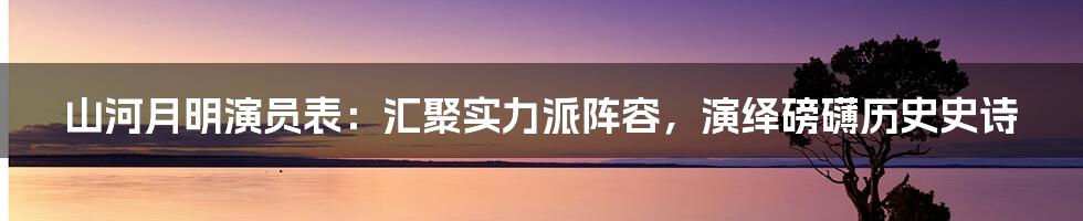 山河月明演员表：汇聚实力派阵容，演绎磅礴历史史诗