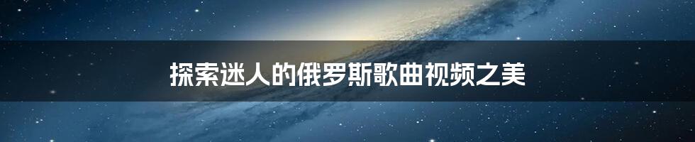 探索迷人的俄罗斯歌曲视频之美
