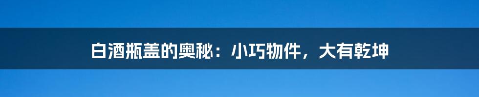 白酒瓶盖的奥秘:小巧物件,大有乾坤