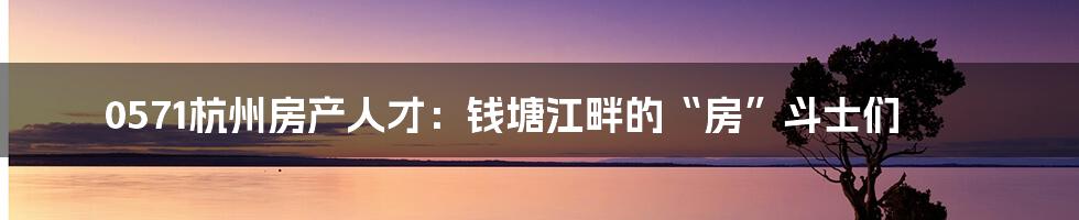 0571杭州房产人才:钱塘江畔的“房”斗士们