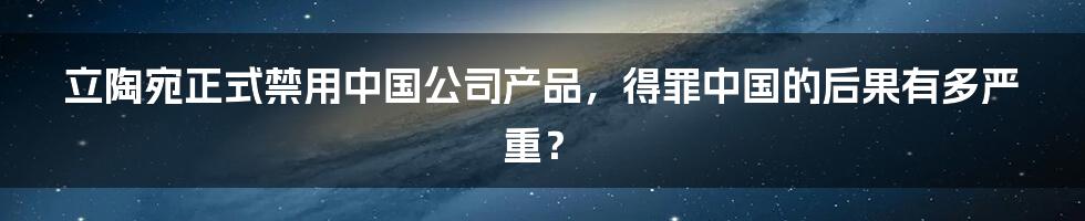 立陶宛正式禁用中国公司产品,得罪中国的后果有多严重?