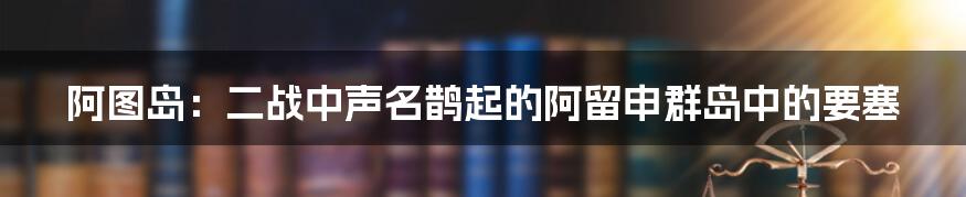 阿图岛：二战中声名鹊起的阿留申群岛中的要塞