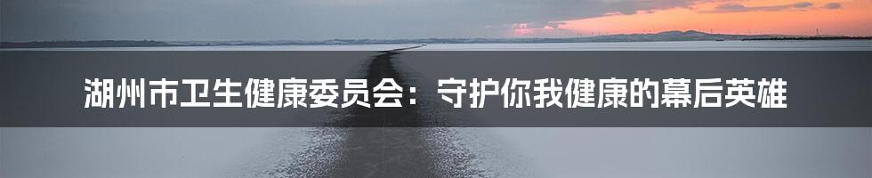 湖州市卫生健康委员会:守护你我健康的幕后英雄