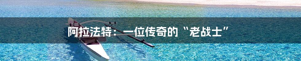 阿拉法特:一位传奇的“老战士”