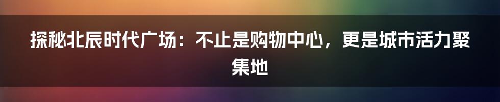 探秘北辰时代广场:不止是购物中心,更是城市活力聚集地