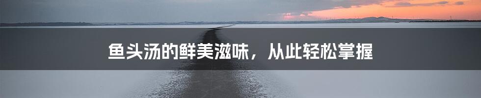 鱼头汤的鲜美滋味,从此轻松掌握