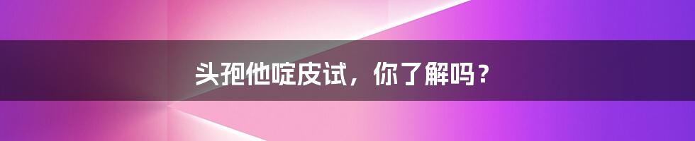 头孢他啶皮试,你了解吗?