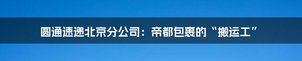 圆通速递北京分公司:帝都包裹的“搬运工”