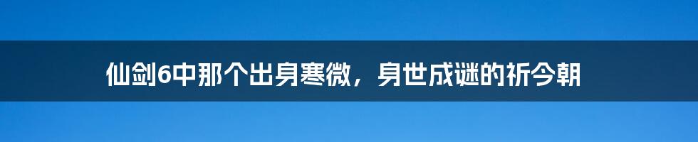 仙剑6中那个出身寒微，身世成谜的祈今朝