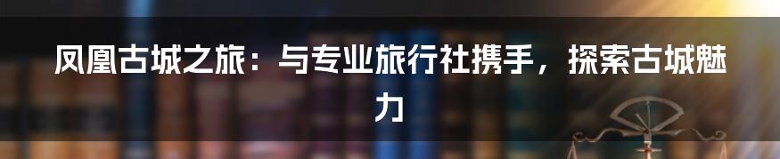 凤凰古城之旅:与专业旅行社携手,探索古城魅力