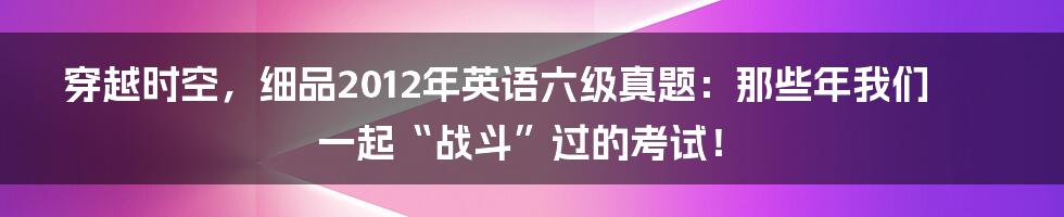 穿越时空,细品2012年英语六级真题:那些年我们一起“战斗”过的考试!