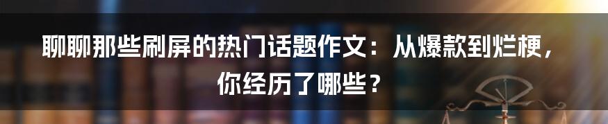 聊聊那些刷屏的热门话题作文:从爆款到烂梗,你经历了哪些?