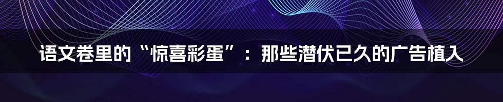 语文卷里的“惊喜彩蛋”:那些潜伏已久的广告植入