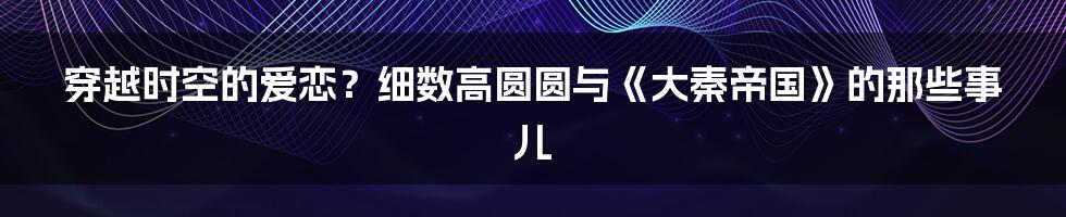 穿越时空的爱恋?细数高圆圆与《大秦帝国》的那些事儿
