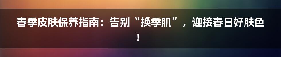 春季皮肤保养指南:告别“换季肌”,迎接春日好肤色!