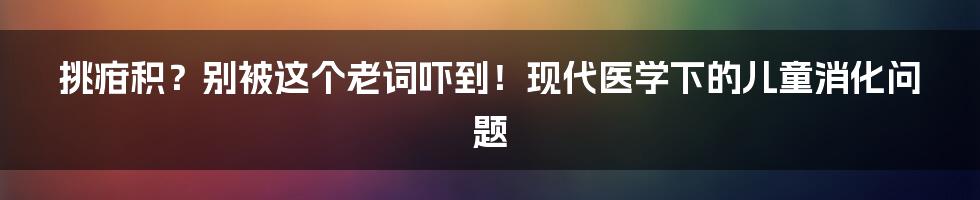 挑疳积?别被这个老词吓到!现代医学下的儿童消化问题