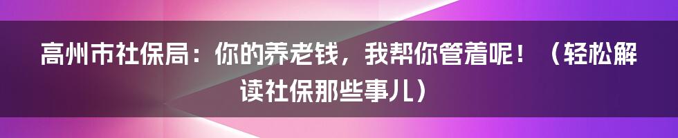 高州市社保局:你的养老钱,我帮你管着呢!(轻松解读社保那些事儿)