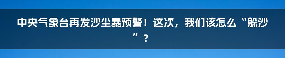 中央气象台再发沙尘暴预警!这次,我们该怎么“躲沙”?