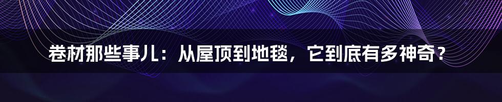 卷材那些事儿:从屋顶到地毯,它到底有多神奇?