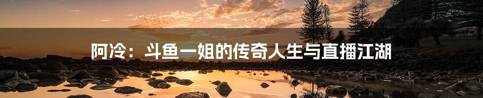 阿冷:斗鱼一姐的传奇人生与直播江湖