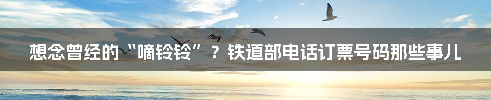 想念曾经的“嘀铃铃”?铁道部电话订票号码那些事儿