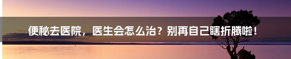 便秘去医院,医生会怎么治?别再自己瞎折腾啦!