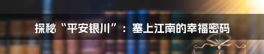 探秘“平安银川”:塞上江南的幸福密码