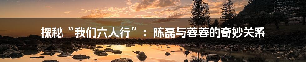 探秘“我们六人行”:陈磊与蓉蓉的奇妙关系