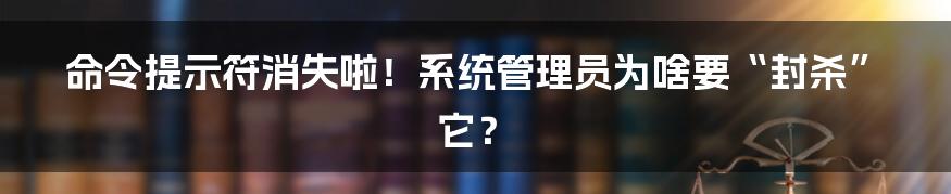 命令提示符消失啦!系统管理员为啥要“封杀”它?