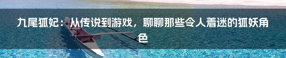 九尾狐妃:从传说到游戏,聊聊那些令人着迷的狐妖角色