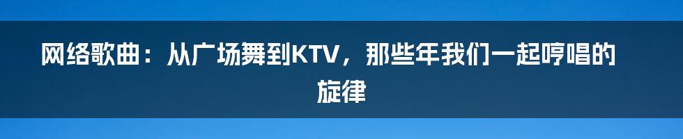 网络歌曲:从广场舞到KTV,那些年我们一起哼唱的旋律