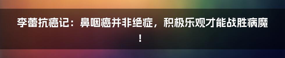 李蕾抗癌记:鼻咽癌并非绝症,积极乐观才能战胜病魔!