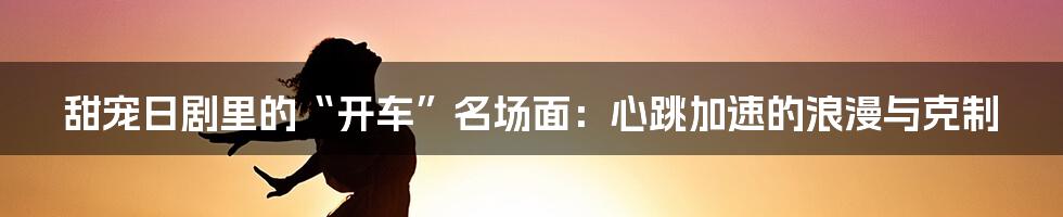 甜宠日剧里的“开车”名场面:心跳加速的浪漫与克制