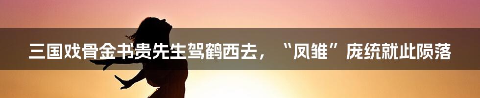 三国戏骨金书贵先生驾鹤西去,“凤雏”庞统就此陨落