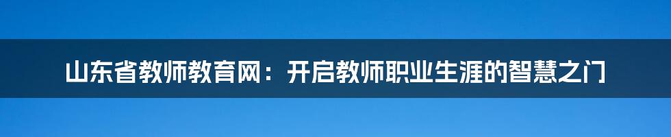 山东省教师教育网:开启教师职业生涯的智慧之门