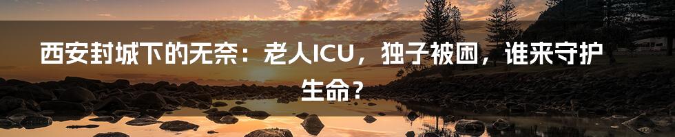 西安封城下的无奈:老人ICU,独子被困,谁来守护生命?