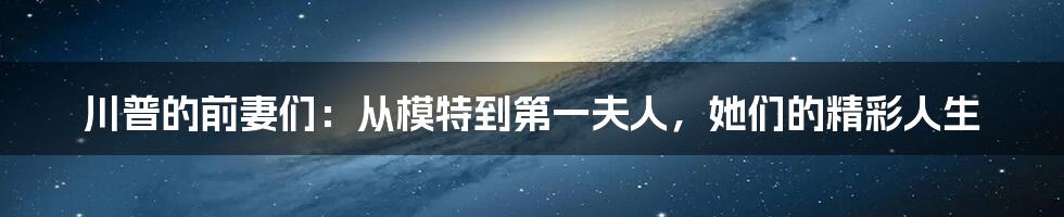 川普的前妻们:从模特到第一夫人,她们的精彩人生