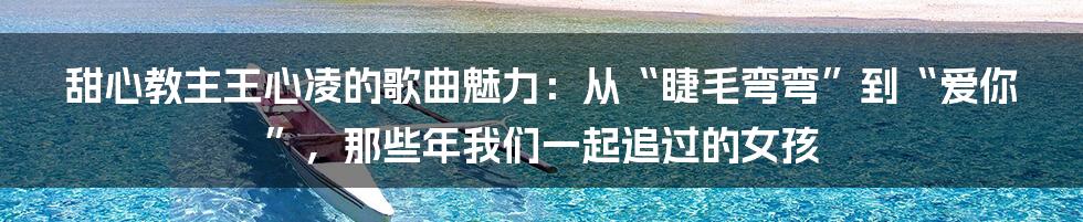 甜心教主王心凌的歌曲魅力:从“睫毛弯弯”到“爱你”,那些年我们一起追过的女孩