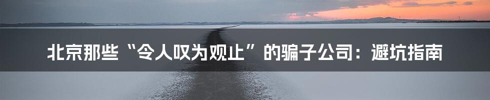 北京那些“令人叹为观止”的骗子公司：避坑指南