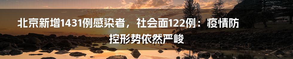 北京新增1431例感染者,社会面122例:疫情防控形势依然严峻