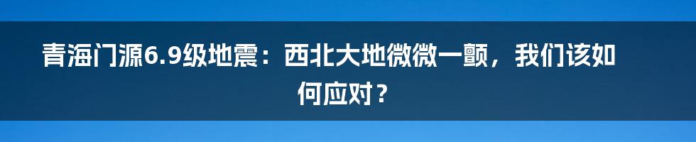 青海门源6.9级地震:西北大地微微一颤,我们该如何应对?