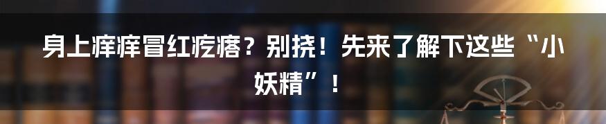 身上痒痒冒红疙瘩?别挠!先来了解下这些“小妖精”!