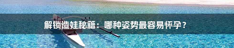 解锁造娃秘籍:哪种姿势最容易怀孕?