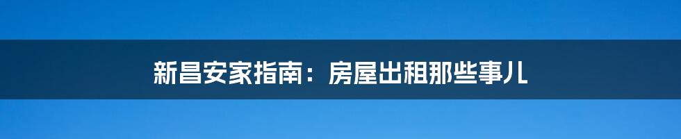 新昌安家指南:房屋出租那些事儿
